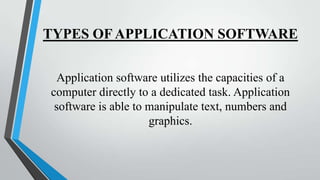 TYPES OF APPLICATION SOFTWARE
Application software utilizes the capacities of a
computer directly to a dedicated task. Application
software is able to manipulate text, numbers and
graphics.

 