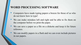 WORD PROCESSING SOFTWARE

•

•
•
•

Computers have made typing papers a breeze for those of us who
do not know how to type!
We can make mistakes left and right and be able to fix them on
the computer before we print the paper.
We can save a paper as a file on a diskette and keep it for future
reference.
We can modify papers in a flash and we can even include pictures
in our papers.

 