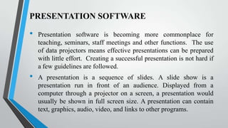 PRESENTATION SOFTWARE

•

•

Presentation software is becoming more commonplace for
teaching, seminars, staff meetings and other functions. The use
of data projectors means effective presentations can be prepared
with little effort. Creating a successful presentation is not hard if
a few guidelines are followed.

A presentation is a sequence of slides. A slide show is a
presentation run in front of an audience. Displayed from a
computer through a projector on a screen, a presentation would
usually be shown in full screen size. A presentation can contain
text, graphics, audio, video, and links to other programs.

 