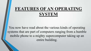 FEATURES OF AN OPERATING
SYSTEM
You now have read about the various kinds of operating
systems that are part of computers ranging from a humble
mobile phone to a mighty supercomputer taking up an
entire building.

 