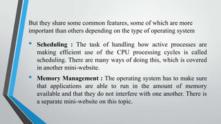 But they share some common features, some of which are more
important than others depending on the type of operating system

•

•

Scheduling : The task of handling how active processes are
making efficient use of the CPU processing cycles is called
scheduling. There are many ways of doing this, which is covered
in another mini-website.
Memory Management : The operating system has to make sure
that applications are able to run in the amount of memory
available and that they do not interfere with one another. There is
a separate mini-website on this topic.

 