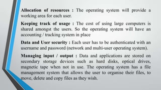 Allocation of resources : The operating system will provide a
working area for each user.
Keeping track of usage : The cost of using large computers is
shared amongst the users. So the operating system will have an
accounting / tracking system in place
Data and User security : Each user has to be authenticated with an
username and password (network and multi-user operating system).
Managing input / output : Data and applications are stored on
secondary storage devices such as hard disks, optical drives,
magnetic tape when not in use. The operating system has a file
management system that allows the user to organise their files, to
move, delete and copy files as they wish.

 