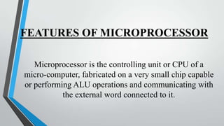 FEATURES OF MICROPROCESSOR
Microprocessor is the controlling unit or CPU of a
micro-computer, fabricated on a very small chip capable
or performing ALU operations and communicating with
the external word connected to it.

 