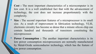 •

•

•

Cost : The most important characteristics of a microcomputer is its
low cost. It is a well established fact that with the advancement of
technology, the cost does not increase proportionately with the
complexity.
Size : The second important features of a microprocessor is its small
size. As a result of improvement in fabrication technology, VLSI,
electronic circuitry has become so dense that a minute silicon chip can
contain hundred and thousands of transistors constituting the
microprocessor.
Power Consumption : The another important characteristics is its
low power consumption microprocessors are normally manufactured
by Metal-Oxide semiconductor technology, which has the feature of
low power consumption.

 