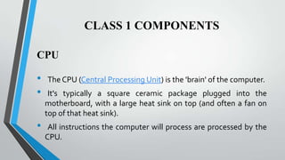 CLASS 1 COMPONENTS
CPU

•
•
•

The CPU (Central Processing Unit) is the 'brain' of the computer.
It's typically a square ceramic package plugged into the
motherboard, with a large heat sink on top (and often a fan on
top of that heat sink).

All instructions the computer will process are processed by the
CPU.

 