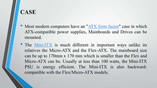 CASE

•
•

Most modern computers have an "ATX form factor" case in which
ATX-compatible power supplies, Mainboards and Drives can be
mounted.
The Mini-ITX is much different in important ways unlike its
relatives the Micro-ATX and the Flex-ATX. The mainboard size
can be up to 170mm x 170 mm which is smaller than the Flex and
Micro-ATX can be. Usually at less than 100 watts, the Mini-ITX
PSU is energy efficient. The Mini-ITX is also backwardcompatible with the Flex/Micro-ATX models.

 