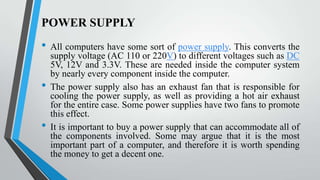 POWER SUPPLY

•
•
•

All computers have some sort of power supply. This converts the
supply voltage (AC 110 or 220V) to different voltages such as DC
5V, 12V and 3.3V. These are needed inside the computer system
by nearly every component inside the computer.
The power supply also has an exhaust fan that is responsible for
cooling the power supply, as well as providing a hot air exhaust
for the entire case. Some power supplies have two fans to promote
this effect.
It is important to buy a power supply that can accommodate all of
the components involved. Some may argue that it is the most
important part of a computer, and therefore it is worth spending
the money to get a decent one.

 