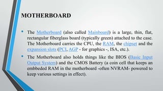 MOTHERBOARD

•

•

The Motherboard (also called Mainboard) is a large, thin, flat,
rectangular fiberglass board (typically green) attached to the case.
The Motherboard carries the CPU, the RAM, the chipset and the
expansion slots (PCI, AGP - for graphics -, ISA, etc.).

The Motherboard also holds things like the BIOS (Basic Input
Output System) and the CMOS Battery (a coin cell that keeps an
embbeded RAM in the motherboard -often NVRAM- powered to
keep various settings in effect).

 