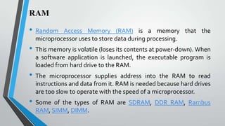 RAM

•

•
•
•

Random Access Memory (RAM) is a memory that the
microprocessor uses to store data during processing.

This memory is volatile (loses its contents at power-down). When
a software application is launched, the executable program is
loaded from hard drive to the RAM.
The microprocessor supplies address into the RAM to read
instructions and data from it. RAM is needed because hard drives
are too slow to operate with the speed of a microprocessor.
Some of the types of RAM are SDRAM, DDR RAM, Rambus
RAM, SIMM, DIMM.

 