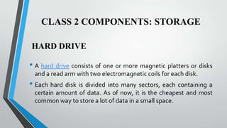 CLASS 2 COMPONENTS: STORAGE
HARD DRIVE

• A hard drive consists of one or more magnetic platters or disks
and a read arm with two electromagnetic coils for each disk.

• Each hard disk is divided into many sectors, each containing a
certain amount of data. As of now, it is the cheapest and most
common way to store a lot of data in a small space.

 