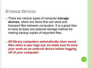 STORAGE DEVICES


There are various types of computer storage
devices, which are items that can store and
transport files between computers. It is a good idea
to have at least one external storage method for
making backup copies of important files.



All library computers automatically clear saved
files when a user logs out, so make sure to save
your work on an external device before logging
off of your computer!

 