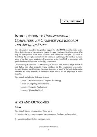 INTRODUCTION

INTRODUCTION TO UNDERSTANDING
COMPUTERS: AN OVERVIEW FOR RECORDS
AND ARCHIVES STAFF
This introductory module is designed as support for other MPSR modules in the series
that refer to the use of computers to varying degrees. It aims to familiarise those who
may be unacquainted with some of these basic computer concepts. As well as
describing the concepts associated with computer technology, this module explains
some of the key terms students will encounter as they establish relationships with
specialists in the information technology community.
Understanding Computers: An Overview for Records and Archives Staff should be
read before the other computer-related modules in this programme, Automating
Records Services and Managing Electronic Records, as much of the basic information
important to those modules is introduced here and so is not explained in those
modules.
This module includes the following lessons:
Lesson 1: An Introduction to Computer Technology
Lesson 2: Computing Environments
Lesson 3: Computer Applications
Lesson 4: What to Do Next?.

AIMS AND OUTCOMES
Aims
This module has six primary aims. These are to
1. introduce the key components of a computer system (hardware, software, data)
2. acquaint readers with how computers work

UNDERSTANDING COMPUTERS
1

 