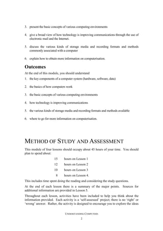 3. present the basic concepts of various computing environments
4. give a broad view of how technology is improving communications through the use of
electronic mail and the Internet.
5. discuss the various kinds of storage media and recording formats and methods
commonly associated with a computer
6. explain how to obtain more information on computerisation.

Outcomes
At the end of this module, you should understand
1. the key components of a computer system (hardware, software, data)
2. the basics of how computers work
3. the basic concepts of various computing environments
4. how technology is improving communications
5. the various kinds of storage media and recording formats and methods available
6. where to go for more information on computerisation.

METHOD OF STUDY AND ASSESSMENT
This module of four lessons should occupy about 45 hours of your time. You should
plan to spend about:
15

hours on Lesson 1

12

hours on Lesson 2

10

hours on Lesson 3

8

hours on Lesson 4.

This includes time spent doing the reading and considering the study questions.
At the end of each lesson there is a summary of the major points. Sources for
additional information are provided in Lesson 5.
Throughout each lesson, activities have been included to help you think about the
information provided. Each activity is a ‘self-assessed’ project; there is no ‘right’ or
‘wrong’ answer. Rather, the activity is designed to encourage you to explore the ideas
UNDERSTANDING COMPUTERS
2

 