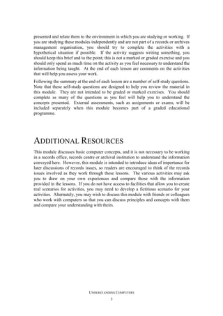 presented and relate them to the environment in which you are studying or working. If
you are studying these modules independently and are not part of a records or archives
management organisation, you should try to complete the activities with a
hypothetical situation if possible. If the activity suggests writing something, you
should keep this brief and to the point; this is not a marked or graded exercise and you
should only spend as much time on the activity as you feel necessary to understand the
information being taught. At the end of each lesson are comments on the activities
that will help you assess your work.
Following the summary at the end of each lesson are a number of self-study questions.
Note that these self-study questions are designed to help you review the material in
this module. They are not intended to be graded or marked exercises. You should
complete as many of the questions as you feel will help you to understand the
concepts presented. External assessments, such as assignments or exams, will be
included separately when this module becomes part of a graded educational
programme.

ADDITIONAL RESOURCES
This module discusses basic computer concepts, and it is not necessary to be working
in a records office, records centre or archival institution to understand the information
conveyed here. However, this module is intended to introduce ideas of importance for
later discussions of records issues, so readers are encouraged to think of the records
issues involved as they work through these lessons. The various activities may ask
you to draw on your own experiences and compare those with the information
provided in the lessons. If you do not have access to facilities that allow you to create
real scenarios for activities, you may need to develop a fictitious scenario for your
activities. Alternately, you may wish to discuss this module with friends or colleagues
who work with computers so that you can discuss principles and concepts with them
and compare your understanding with theirs.

UNDERSTANDING COMPUTERS
3

 