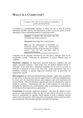 WHAT IS A COMPUTER?
A computer allows users to store and process information
quickly and automatically.

A computer is a programmable machine. It allows the user to store all sorts of
information and then ‘process’ that information, or data, or carry out actions with the
information, such as calculating numbers or organising words.
Computer: A machine that can receive and store
information and change or process it.
Information: Knowledge that is communicated.
Data (pl.): The representation of information in a
formalised manner suitable for communication,
interpretation and processing, generally by a computer
system.
Note: the term ‘raw data’ refers to
unprocessed information.

Computers can be generally classified by size and power, although there can be
considerable overlap. Following are descriptions of several different types of
computers.
Mainframe computers are large-sized, powerful multi-user computers that can
support concurrent programs. That means, they can perform different actions or
‘processes’ at the same time. Mainframe computers can be used by as many as
hundreds or thousands of users at the same time. Large organisations may use a
mainframe computer to execute large-scale processes such as processing the
organisation’s payroll.
Mini-computers are mid-sized multi-processing computers. Again, they can perform
several actions at the same time and can support from 4 to 200 users simultaneously.
In recent years the distinction between mini-computers and small mainframes has
become blurred. Often the distinction depends upon how the manufacturer wants to
market its machines. Organisations may use a mini-computer for such tasks as
managing the information in a small financial system or maintaining a small database
of information about registrations or applications.
Workstations are powerful, single-user computers. They have the capacity to store
and process large quantities of data, but they are only used by one person at a time.
However, workstations are typically linked together to form a computer network
called a local area network, which means that several people, such as staff in an office,
can communicate with each other and share electronic files and data.

UNDERSTANDING COMPUTERS
5

 