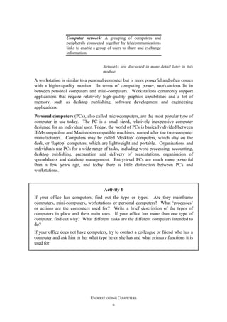 Computer network: A grouping of computers and
peripherals connected together by telecommunications
links to enable a group of users to share and exchange
information.
Networks are discussed in more detail later in this
module.

A workstation is similar to a personal computer but is more powerful and often comes
with a higher-quality monitor. In terms of computing power, workstations lie in
between personal computers and mini-computers. Workstations commonly support
applications that require relatively high-quality graphics capabilities and a lot of
memory, such as desktop publishing, software development and engineering
applications.
Personal computers (PCs), also called microcomputers, are the most popular type of
computer in use today. The PC is a small-sized, relatively inexpensive computer
designed for an individual user. Today, the world of PCs is basically divided between
IBM-compatible and Macintosh-compatible machines, named after the two computer
manufacturers. Computers may be called ‘desktop’ computers, which stay on the
desk, or ‘laptop’ computers, which are lightweight and portable. Organisations and
individuals use PCs for a wide range of tasks, including word processing, accounting,
desktop publishing, preparation and delivery of presentations, organisation of
spreadsheets and database management. Entry-level PCs are much more powerful
than a few years ago, and today there is little distinction between PCs and
workstations.

Activity 1
If your office has computers, find out the type or types. Are they mainframe
computers, mini-computers, workstations or personal computers? What ‘processes’
or actions are the computers used for? Write a brief description of the types of
computers in place and their main uses. If your office has more than one type of
computer, find out why? What different tasks are the different computers intended to
do?
If your office does not have computers, try to contact a colleague or friend who has a
computer and ask him or her what type he or she has and what primary functions it is
used for.

UNDERSTANDING COMPUTERS
6

 
