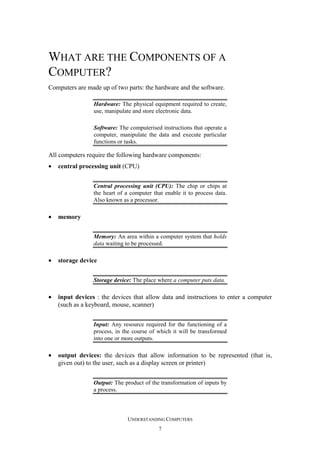 WHAT ARE THE COMPONENTS OF A
COMPUTER?
Computers are made up of two parts: the hardware and the software.
Hardware: The physical equipment required to create,
use, manipulate and store electronic data.
Software: The computerised instructions that operate a
computer, manipulate the data and execute particular
functions or tasks.

All computers require the following hardware components:
•

central processing unit (CPU)
Central processing unit (CPU): The chip or chips at
the heart of a computer that enable it to process data.
Also known as a processor.

•

memory
Memory: An area within a computer system that holds
data waiting to be processed.

•

storage device
Storage device: The place where a computer puts data.

•

input devices : the devices that allow data and instructions to enter a computer
(such as a keyboard, mouse, scanner)
Input: Any resource required for the functioning of a
process, in the course of which it will be transformed
into one or more outputs.

•

output devices: the devices that allow information to be represented (that is,
given out) to the user, such as a display screen or printer)
Output: The product of the transformation of inputs by
a process.

UNDERSTANDING COMPUTERS
7

 