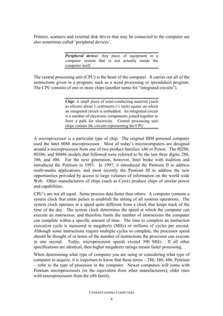 Printers, scanners and external disk drives that may be connected to the computer are
also sometimes called ‘peripheral devices’.
Peripheral device: Any piece of equipment in a
computer system that is not actually inside the
computer itself.

The central processing unit (CPU) is the heart of the computer. It carries out all of the
instructions given in a program, such as a word processing or spreadsheet program.
The CPU consists of one or more chips (another name for “integrated circuits”).
Chip: A small piece of semi-conducting material (such
as silicon) about 1 centimetre (¼ inch) square on which
an integrated circuit is embedded. An integrated circuit
is a number of electronic components joined together to
form a path for electricity. Central processing unit
chips contain the circuits representing the CPU.

A microprocessor is a particular type of chip. The original IBM personal computer
used the Intel 8088 microprocessor. Most of today’s microcomputers are designed
around a microprocessor from one of two product families: x86 or Power. The 80286,
80386, and 80486 models that followed were referred to by the last three digits, 286,
386, and 486. For the next generation, however, Intel broke with tradition and
introduced the Pentium in 1993. In 1997, it introduced the Pentium II to address
multi-media applications, and most recently the Pentium III to address the new
opportunities provided by access to large volumes of information on the world wide
Web. Other manufacturers of chips (such as Cyrix) produce chips of similar power
and capabilities.
CPU’s are not all equal. Some process data faster than others. A computer contains a
system clock that emits pulses to establish the timing of all systems operations. The
system clock operates at a speed quite different from a clock that keeps track of the
time of the day. The system clock determines the speed at which the computer can
execute an instruction, and therefore limits the number of instructions the computer
can complete within a specific amount of time. The time to complete an instruction
execution cycle is measured in megahertz (MHz) or millions of cycles per second.
Although some instructions require multiple cycles to complete, the processor speed
should be thought of in terms of the number of instructions the processor can execute
in one second. Today, microprocessor speeds exceed 300 MHz. If all other
specifications are identical, then higher megahertz ratings means faster processing.
When determining what type of computer you are using or considering what type of
computer to acquire, it is important to know that these terms – 286, 386, 486, Pentium
– refer to the type of processor in the computer. Newer computers will come with
Pentium microprocessors (or the equivalent from other manufacturers); older ones
with microprocessors from the x86 family.

UNDERSTANDING COMPUTERS
8

 