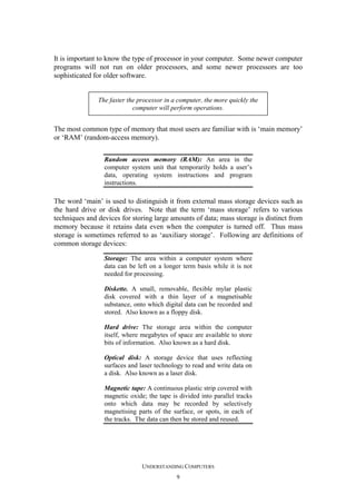 It is important to know the type of processor in your computer. Some newer computer
programs will not run on older processors, and some newer processors are too
sophisticated for older software.

The faster the processor in a computer, the more quickly the
computer will perform operations.

The most common type of memory that most users are familiar with is ‘main memory’
or ‘RAM’ (random-access memory).
Random access memory (RAM): An area in the
computer system unit that temporarily holds a user’s
data, operating system instructions and program
instructions.

The word ‘main’ is used to distinguish it from external mass storage devices such as
the hard drive or disk drives. Note that the term ‘mass storage’ refers to various
techniques and devices for storing large amounts of data; mass storage is distinct from
memory because it retains data even when the computer is turned off. Thus mass
storage is sometimes referred to as ‘auxiliary storage’. Following are definitions of
common storage devices:
Storage: The area within a computer system where
data can be left on a longer term basis while it is not
needed for processing.
Diskette. A small, removable, flexible mylar plastic
disk covered with a thin layer of a magnetisable
substance, onto which digital data can be recorded and
stored. Also known as a floppy disk.
Hard drive: The storage area within the computer
itself, where megabytes of space are available to store
bits of information. Also known as a hard disk.
Optical disk: A storage device that uses reflecting
surfaces and laser technology to read and write data on
a disk. Also known as a laser disk.
Magnetic tape: A continuous plastic strip covered with
magnetic oxide; the tape is divided into parallel tracks
onto which data may be recorded by selectively
magnetising parts of the surface, or spots, in each of
the tracks. The data can then be stored and reused.

UNDERSTANDING COMPUTERS
9

 