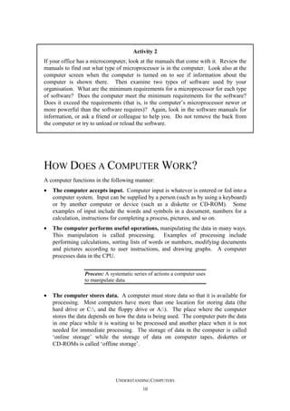 Activity 2
If your office has a microcomputer, look at the manuals that come with it. Review the
manuals to find out what type of microprocessor is in the computer. Look also at the
computer screen when the computer is turned on to see if information about the
computer is shown there. Then examine two types of software used by your
organisation. What are the minimum requirements for a microprocessor for each type
of software? Does the computer meet the minimum requirements for the software?
Does it exceed the requirements (that is, is the computer’s microprocessor newer or
more powerful than the software requires)? Again, look in the software manuals for
information, or ask a friend or colleague to help you. Do not remove the back from
the computer or try to unload or reload the software.

HOW DOES A COMPUTER WORK?
A computer functions in the following manner:
•

The computer accepts input. Computer input is whatever is entered or fed into a
computer system. Input can be supplied by a person (such as by using a keyboard)
or by another computer or device (such as a diskette or CD-ROM). Some
examples of input include the words and symbols in a document, numbers for a
calculation, instructions for completing a process, pictures, and so on.

•

The computer performs useful operations, manipulating the data in many ways.
This manipulation is called processing. Examples of processing include
performing calculations, sorting lists of words or numbers, modifying documents
and pictures according to user instructions, and drawing graphs. A computer
processes data in the CPU.
Process: A systematic series of actions a computer uses
to manipulate data.

•

The computer stores data. A computer must store data so that it is available for
processing. Most computers have more than one location for storing data (the
hard drive or C:, and the floppy drive or A:). The place where the computer
stores the data depends on how the data is being used. The computer puts the data
in one place while it is waiting to be processed and another place when it is not
needed for immediate processing. The storage of data in the computer is called
‘online storage’ while the storage of data on computer tapes, diskettes or
CD-ROMs is called ‘offline storage’.

UNDERSTANDING COMPUTERS
10

 