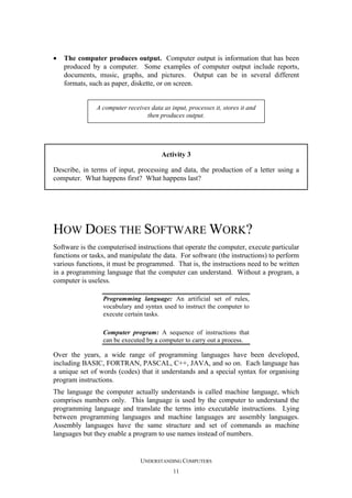 •

The computer produces output. Computer output is information that has been
produced by a computer. Some examples of computer output include reports,
documents, music, graphs, and pictures. Output can be in several different
formats, such as paper, diskette, or on screen.

A computer receives data as input, processes it, stores it and
then produces output.

Activity 3
Describe, in terms of input, processing and data, the production of a letter using a
computer. What happens first? What happens last?

HOW DOES THE SOFTWARE WORK?
Software is the computerised instructions that operate the computer, execute particular
functions or tasks, and manipulate the data. For software (the instructions) to perform
various functions, it must be programmed. That is, the instructions need to be written
in a programming language that the computer can understand. Without a program, a
computer is useless.
Programming language: An artificial set of rules,
vocabulary and syntax used to instruct the computer to
execute certain tasks.
Computer program: A sequence of instructions that
can be executed by a computer to carry out a process.

Over the years, a wide range of programming languages have been developed,
including BASIC, FORTRAN, PASCAL, C++, JAVA, and so on. Each language has
a unique set of words (codes) that it understands and a special syntax for organising
program instructions.
The language the computer actually understands is called machine language, which
comprises numbers only. This language is used by the computer to understand the
programming language and translate the terms into executable instructions. Lying
between programming languages and machine languages are assembly languages.
Assembly languages have the same structure and set of commands as machine
languages but they enable a program to use names instead of numbers.

UNDERSTANDING COMPUTERS
11

 