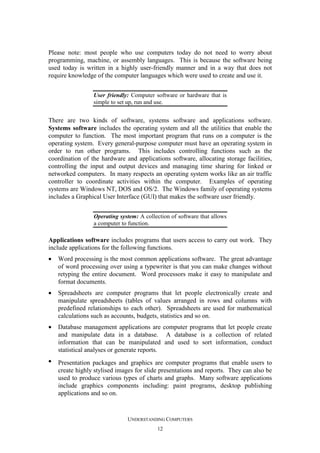 Please note: most people who use computers today do not need to worry about
programming, machine, or assembly languages. This is because the software being
used today is written in a highly user-friendly manner and in a way that does not
require knowledge of the computer languages which were used to create and use it.
User friendly: Computer software or hardware that is
simple to set up, run and use.

There are two kinds of software, systems software and applications software.
Systems software includes the operating system and all the utilities that enable the
computer to function. The most important program that runs on a computer is the
operating system. Every general-purpose computer must have an operating system in
order to run other programs. This includes controlling functions such as the
coordination of the hardware and applications software, allocating storage facilities,
controlling the input and output devices and managing time sharing for linked or
networked computers. In many respects an operating system works like an air traffic
controller to coordinate activities within the computer. Examples of operating
systems are Windows NT, DOS and OS/2. The Windows family of operating systems
includes a Graphical User Interface (GUI) that makes the software user friendly.
Operating system: A collection of software that allows
a computer to function.

Applications software includes programs that users access to carry out work. They
include applications for the following functions.
•

Word processing is the most common applications software. The great advantage
of word processing over using a typewriter is that you can make changes without
retyping the entire document. Word processors make it easy to manipulate and
format documents.

•

Spreadsheets are computer programs that let people electronically create and
manipulate spreadsheets (tables of values arranged in rows and columns with
predefined relationships to each other). Spreadsheets are used for mathematical
calculations such as accounts, budgets, statistics and so on.

•

Database management applications are computer programs that let people create
and manipulate data in a database. A database is a collection of related
information that can be manipulated and used to sort information, conduct
statistical analyses or generate reports.

•

Presentation packages and graphics are computer programs that enable users to
create highly stylised images for slide presentations and reports. They can also be
used to produce various types of charts and graphs. Many software applications
include graphics components including: paint programs, desktop publishing
applications and so on.

UNDERSTANDING COMPUTERS
12

 