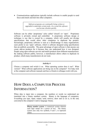 •

Communications applications typically include software to enable people to send
faxes and emails and dial into other computers.

Software programs are continually being written or
upgraded to undertake certain tasks. As a result the software
can become obsolete quickly.

Software can be either ‘proprietary’ (also called ‘closed’) or ‘open’. Proprietary
software is privately owned and controlled. A proprietary software design or
technique is one that is owned by a company, which will usually not divulge
specifications that would allow other companies to duplicate the product.
Increasingly, proprietary software is seen as a disadvantage in many organisations;
users prefer to use ‘open’ software, which is software designed using specifications
that are publicly accessible. The great advantage of open software is that anyone can
create add-on products for it because they can understand how it was designed.
People using open software can mix and match products from different manufacturers.
By making software public, however, a manufacturer allows others to duplicate its
product, which many manufacturers do not want.

Activity 4
Choose a computer and switch it on. What operating system does it use? What
version? What software applications are being run on the computer? For help, look
at the computer and software manuals and have a friend or colleague work with you.

HOW DOES A COMPUTER PROCESS
INFORMATION?
When data is input into a computer, the numbers or words we understand are
translated into a binary numbers system. Binary is the language of computers.
Everything you type, input, output, send, retrieve, draw and so on is, in the end,
converted to the computer’s native language: binary.
Binary number system: A numerical system wherein
each digit stands for a power of two. The binary
system uses only two symbols, 0 and 1, to represent
values.

UNDERSTANDING COMPUTERS
13

 