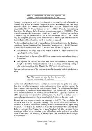 Byte: A combination of bits that represent one
character. A byte is usually composed of 8 bits.

Computer programmers have developed codes for various bytes of information, so
that they may be read by different computer programs. For example, one code might
define the letter A as ‘11000001’ and the letter B as 11000010’. The number 6 might
be defined as ‘11110110’ and the number 8 as ‘11111000’. When the person entering
data strikes the A key on the keyboard, the computer registers it as ‘11000001’. When
he or she enters the B, the computer reads it as ‘11000010’. Similarly, the number 6
is understood by the computer as ‘11110110’ and the number 8 as ‘1111100’. In this
way, the computer can store words and numbers as binary digits and then retrieve
them and convert them back into words or numbers as required.
As discussed earlier, this work of manipulating, storing and processing the data takes
place in the Central Processing Unit, the computer’s main memory. The CPU consists
of an arithmetic and logic unit, or ALU, a control unit, and a set of registers.
•

The arithmetic and logic unit is the portion of the CPU where arithmetic and
logical operations take place.

•

The control unit is the part of the CPU that supervises the general operations of
the computer.

•

The registers are devices that hold data inside the computer’s memory long
enough to execute a particular function, such as indexing, calculating, sorting or
otherwise manipulating data. They are the CPU’s own internal memory.

Data travels from one part of the computer to another through a kind of path known as
a bus.
Bus: The channel or path that lets the parts of a
computer communicate with each other.

Similar to a school bus for school children, a computer data bus picks up a load of
data from one of the components on the main computer board and then transfers the
data to another component on the main computer board. The main circuit board of a
microcomputer is also known as the motherboard. The motherboard is the principal
board that has connectors for attaching devices to the bus. Typically, it contains the
CPU, memory and basic controllers for the system. The data bus is really a series of
electrical circuits that connect the various electrical elements on the main board.
The data are input into the computer and processed in the CPU. They travel along the
bus to be stored in the computer’s memory. The amount of memory available is
described in bytes of information, referring to the combination of bits representing
characters. The higher the number of bytes the more memory the computer has.
Today’s computers hold ‘megabytes’ or even ‘gigabytes’ of data. A megabyte is a
unit of one million bytes; a gigabyte is one billion bytes, and a terabyte is one trillion
bytes. If a computer has a memory of 64 megabytes, then it can hold 64 million bytes
of information.
UNDERSTANDING COMPUTERS
15

 
