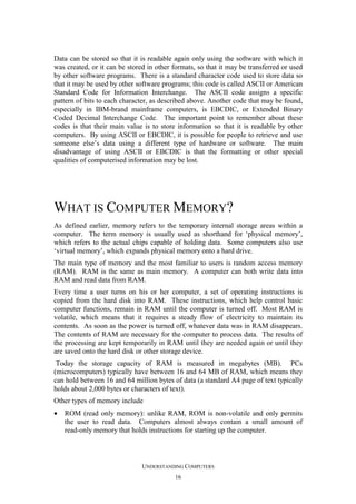 Data can be stored so that it is readable again only using the software with which it
was created, or it can be stored in other formats, so that it may be transferred or used
by other software programs. There is a standard character code used to store data so
that it may be used by other software programs; this code is called ASCII or American
Standard Code for Information Interchange. The ASCII code assigns a specific
pattern of bits to each character, as described above. Another code that may be found,
especially in IBM-brand mainframe computers, is EBCDIC, or Extended Binary
Coded Decimal Interchange Code. The important point to remember about these
codes is that their main value is to store information so that it is readable by other
computers. By using ASCII or EBCDIC, it is possible for people to retrieve and use
someone else’s data using a different type of hardware or software. The main
disadvantage of using ASCII or EBCDIC is that the formatting or other special
qualities of computerised information may be lost.

WHAT IS COMPUTER MEMORY?
As defined earlier, memory refers to the temporary internal storage areas within a
computer. The term memory is usually used as shorthand for ‘physical memory’,
which refers to the actual chips capable of holding data. Some computers also use
‘virtual memory’, which expands physical memory onto a hard drive.
The main type of memory and the most familiar to users is random access memory
(RAM). RAM is the same as main memory. A computer can both write data into
RAM and read data from RAM.
Every time a user turns on his or her computer, a set of operating instructions is
copied from the hard disk into RAM. These instructions, which help control basic
computer functions, remain in RAM until the computer is turned off. Most RAM is
volatile, which means that it requires a steady flow of electricity to maintain its
contents. As soon as the power is turned off, whatever data was in RAM disappears.
The contents of RAM are necessary for the computer to process data. The results of
the processing are kept temporarily in RAM until they are needed again or until they
are saved onto the hard disk or other storage device.
Today the storage capacity of RAM is measured in megabytes (MB). PCs
(microcomputers) typically have between 16 and 64 MB of RAM, which means they
can hold between 16 and 64 million bytes of data (a standard A4 page of text typically
holds about 2,000 bytes or characters of text).
Other types of memory include
•

ROM (read only memory): unlike RAM, ROM is non-volatile and only permits
the user to read data. Computers almost always contain a small amount of
read-only memory that holds instructions for starting up the computer.

UNDERSTANDING COMPUTERS
16

 