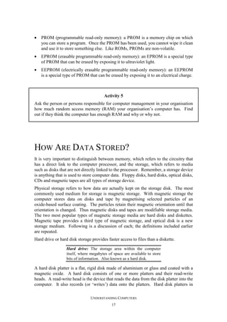 •

PROM (programmable read-only memory): a PROM is a memory chip on which
you can store a program. Once the PROM has been used, you cannot wipe it clean
and use it to store something else. Like ROMs, PROMs are non-volatile.

•

EPROM (erasable programmable read-only memory): an EPROM is a special type
of PROM that can be erased by exposing it to ultraviolet light.

•

EEPROM (electrically erasable programmable read-only memory): an EEPROM
is a special type of PROM that can be erased by exposing it to an electrical charge.

Activity 5
Ask the person or persons responsible for computer management in your organisation
how much random access memory (RAM) your organisation’s computer has. Find
out if they think the computer has enough RAM and why or why not.

HOW ARE DATA STORED?
It is very important to distinguish between memory, which refers to the circuitry that
has a direct link to the computer processor, and the storage, which refers to media
such as disks that are not directly linked to the processor. Remember, a storage device
is anything that is used to store computer data. Floppy disks, hard disks, optical disks,
CDs and magnetic tapes are all types of storage device.
Physical storage refers to how data are actually kept on the storage disk. The most
commonly used medium for storage is magnetic storage. With magnetic storage the
computer stores data on disks and tape by magnetising selected particles of an
oxide-based surface coating. The particles retain their magnetic orientation until that
orientation is changed. Thus magnetic disks and tapes are modifiable storage media.
The two most popular types of magnetic storage media are hard disks and diskettes.
Magnetic tape provides a third type of magnetic storage, and optical disk is a new
storage medium. Following is a discussion of each; the definitions included earlier
are repeated.
Hard drive or hard disk storage provides faster access to files than a diskette.
Hard drive: The storage area within the computer
itself, where megabytes of space are available to store
bits of information. Also known as a hard disk.

A hard disk platter is a flat, rigid disk made of aluminium or glass and coated with a
magnetic oxide. A hard disk consists of one or more platters and their read-write
heads. A read-write head is the device that reads the data from the disk platter into the
computer. It also records (or ‘writes’) data onto the platters. Hard disk platters in
UNDERSTANDING COMPUTERS
17

 