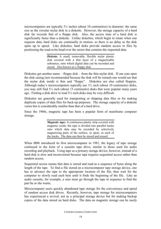 microcomputers are typically 3½ inches (about 10 centimetres) in diameter: the same
size as the circular mylar disk in a diskette. However, the storage capacity of a hard
disk far exceeds that of a floppy disk. Also, the access time of a hard disk is
significantly faster than a diskette. Unlike diskettes, which begin to rotate when one
requests data, hard disks are continually in motion, so there is no delay as the disk
spins up to speed. Like diskettes, hard disks provide random access to files by
positioning the read-write head over the sector that contains the requested data.
Diskette. A small, removable, flexible mylar plastic
disk covered with a thin layer of a magnetisable
substance, onto which digital data can be recorded and
stored. Also known as a floppy disk.

Diskettes get another name – floppy disk – from the thin mylar disk. If one cuts open
the disk casing (not recommended because the disk will be ruined) one would see that
the mylar disk inside is thin and “floppy”. Diskettes are also called floppies.
Although today’s microcomputers typically use 3½ inch (about 10 centimetre) disks,
you may still find 5¼ inch (about 15 centimetre) disks that were popular many years
ago. Finding a disk drive to read 5¼ inch disks may be very difficult.
Diskettes are generally used for transporting or shipping data files or for making
duplicate copies of data files for back-up purposes. The storage capacity of a diskette
varies but is considerably smaller than that of a hard drive.
Since the 1960s, magnetic tape has been a popular form of mainframe computer
storage.
Magnetic tape: A continuous plastic strip covered with
magnetic oxide; the tape is divided into parallel tracks
onto which data may be recorded by selectively
magnetising parts of the surface, or spots, in each of
the tracks. The data can then be stored and reused.

When IBM introduced its first microcomputer in 1981, the legacy of tape storage
continued in the form of a cassette tape drive, similar to those used for audio
recording and playback. Using tape as a primary storage device, however, instead of a
hard disk is slow and inconvenient because tape requires sequential access rather than
random access.
Sequential access means that data is stored and read as a sequence of bytes along the
length of the tape. To find a file stored on a microcomputer tape storage device, one
has to advance the tape to the appropriate location of the file, then wait for the
computer to slowly read each byte until it finds the beginning of the file. Like an
audio cassette, for example, a user must go through the tape in sequence to find the
part he or she wants.
Microcomputer users quickly abandoned tape storage for the convenience and speed
of random access disk drives. Recently, however, tape storage for microcomputers
has experienced a revival, not as a principal storage device but for making backup
copies of the data stored on hard disks. The data on magnetic storage can be easily

UNDERSTANDING COMPUTERS
18

 
