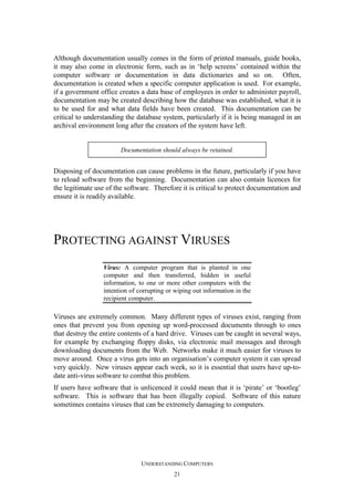 Although documentation usually comes in the form of printed manuals, guide books,
it may also come in electronic form, such as in ‘help screens’ contained within the
computer software or documentation in data dictionaries and so on. Often,
documentation is created when a specific computer application is used. For example,
if a government office creates a data base of employees in order to administer payroll,
documentation may be created describing how the database was established, what it is
to be used for and what data fields have been created. This documentation can be
critical to understanding the database system, particularly if it is being managed in an
archival environment long after the creators of the system have left.

Documentation should always be retained.

Disposing of documentation can cause problems in the future, particularly if you have
to reload software from the beginning. Documentation can also contain licences for
the legitimate use of the software. Therefore it is critical to protect documentation and
ensure it is readily available.

PROTECTING AGAINST VIRUSES
Virus: A computer program that is planted in one
computer and then transferred, hidden in useful
information, to one or more other computers with the
intention of corrupting or wiping out information in the
recipient computer.

Viruses are extremely common. Many different types of viruses exist, ranging from
ones that prevent you from opening up word-processed documents through to ones
that destroy the entire contents of a hard drive. Viruses can be caught in several ways,
for example by exchanging floppy disks, via electronic mail messages and through
downloading documents from the Web. Networks make it much easier for viruses to
move around. Once a virus gets into an organisation’s computer system it can spread
very quickly. New viruses appear each week, so it is essential that users have up-todate anti-virus software to combat this problem.
If users have software that is unlicenced it could mean that it is ‘pirate’ or ‘bootleg’
software. This is software that has been illegally copied. Software of this nature
sometimes contains viruses that can be extremely damaging to computers.

UNDERSTANDING COMPUTERS
21

 