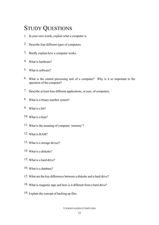 STUDY QUESTIONS
1. In your own words, explain what a computer is.
2. Describe four different types of computers.
3. Briefly explain how a computer works.
4. What is hardware?
5. What is software?
6. What is the central processing unit of a computer? Why is it so important to the
operation of the computer?
7. Describe at least four different applications, or uses, of computers.
8. What is a binary number system?
9. What is a bit?
10. What is a byte?
11. What is the meaning of computer ‘memory’?
12. What is RAM?
13. What is a storage device?
14. What is a diskette?
15. What is a hard drive?
16. What is a database?
17. What are the key differences between a diskette and a hard drive?
18. What is magnetic tape and how is it different from a hard drive?
19. Explain the concept of backing up files.

UNDERSTANDING COMPUTERS
23

 