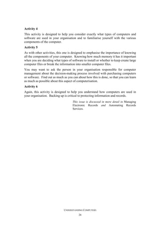 Activity 4
This activity is designed to help you consider exactly what types of computers and
software are used in your organisation and to familiarise yourself with the various
components of the computer.
Activity 5
As with other activities, this one is designed to emphasise the importance of knowing
all the components of your computer. Knowing how much memory it has it important
when you are deciding what types of software to install or whether to keep create large
computer files or break the information into smaller computer files.
You may want to ask the person in your organisation responsible for computer
management about the decision-making process involved with purchasing computers
or software. Find out as much as you can about how this is done, so that you can learn
as much as possible about this aspect of computerisation.
Activity 6
Again, this activity is designed to help you understand how computers are used in
your organisation. Backing up is critical to protecting information and records.
This issue is discussed in more detail in Managing
Electronic Records and Automating Records
Services.

UNDERSTANDING COMPUTERS
26

 