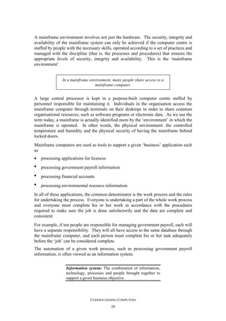 A mainframe environment involves not just the hardware. The security, integrity and
availability of the mainframe system can only be achieved if the computer centre is
staffed by people with the necessary skills, operated according to a set of practices and
managed with the discipline (that is, the processes and procedures) that ensures the
appropriate levels of security, integrity and availability. This is the ‘mainframe
environment’.

In a mainframe environment, many people share access to a
mainframe computer.

A large central processor is kept in a purpose-built computer centre staffed by
personnel responsible for maintaining it. Individuals in the organisation access the
mainframe computer through terminals on their desktops in order to share common
organisational resources, such as software programs or electronic data. As we use the
term today, a mainframe is actually identified more by the ‘environment’ in which the
mainframe is operated. In other words, the physical environment: the controlled
temperature and humidity and the physical security of having the mainframe behind
locked doors.
Mainframe computers are used as tools to support a given ‘business’ application such
as
•

processing applications for licences

•

processing government payroll information

•

processing financial accounts

•

processing environmental resource information.

In all of these applications, the common denominator is the work process and the rules
for undertaking the process. Everyone is undertaking a part of the whole work process
and everyone must complete his or her work in accordance with the procedures
required to make sure the job is done satisfactorily and the data are complete and
consistent.
For example, if ten people are responsible for managing government payroll, each will
have a separate responsibility. They will all have access to the same database through
the mainframe computer, and each person must complete his or her task adequately
before the ‘job’ can be considered complete.
The automation of a given work process, such as processing government payroll
information, is often viewed as an information system.
Information system: The combination of information,
technology, processes and people brought together to
support a given business objective.

UNDERSTANDING COMPUTERS
28

 