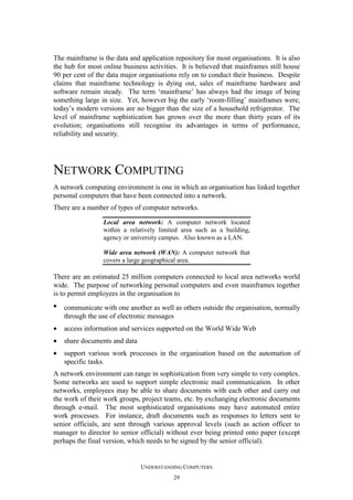 The mainframe is the data and application repository for most organisations. It is also
the hub for most online business activities. It is believed that mainframes still house
90 per cent of the data major organisations rely on to conduct their business. Despite
claims that mainframe technology is dying out, sales of mainframe hardware and
software remain steady. The term ‘mainframe’ has always had the image of being
something large in size. Yet, however big the early ‘room-filling’ mainframes were,
today’s modern versions are no bigger than the size of a household refrigerator. The
level of mainframe sophistication has grown over the more than thirty years of its
evolution; organisations still recognise its advantages in terms of performance,
reliability and security.

NETWORK COMPUTING
A network computing environment is one in which an organisation has linked together
personal computers that have been connected into a network.
There are a number of types of computer networks.
Local area network: A computer network located
within a relatively limited area such as a building,
agency or university campus. Also known as a LAN.
Wide area network (WAN): A computer network that
covers a large geographical area.

There are an estimated 25 million computers connected to local area networks world
wide. The purpose of networking personal computers and even mainframes together
is to permit employees in the organisation to
•

communicate with one another as well as others outside the organisation, normally
through the use of electronic messages

•

access information and services supported on the World Wide Web

•

share documents and data

•

support various work processes in the organisation based on the automation of
specific tasks.

A network environment can range in sophistication from very simple to very complex.
Some networks are used to support simple electronic mail communication. In other
networks, employees may be able to share documents with each other and carry out
the work of their work groups, project teams, etc. by exchanging electronic documents
through e-mail. The most sophisticated organisations may have automated entire
work processes. For instance, draft documents such as responses to letters sent to
senior officials, are sent through various approval levels (such as action officer to
manager to director to senior official) without ever being printed onto paper (except
perhaps the final version, which needs to be signed by the senior official).

UNDERSTANDING COMPUTERS
29

 