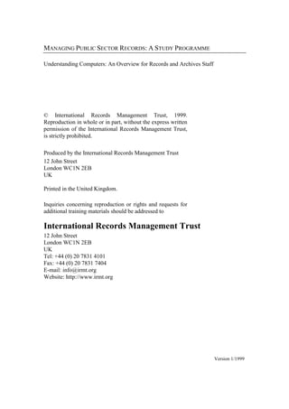 MANAGING PUBLIC SECTOR RECORDS: A STUDY PROGRAMME
Understanding Computers: An Overview for Records and Archives Staff

© International Records Management Trust, 1999.
Reproduction in whole or in part, without the express written
permission of the International Records Management Trust,
is strictly prohibited.
Produced by the International Records Management Trust
12 John Street
London WC1N 2EB
UK
Printed in the United Kingdom.
Inquiries concerning reproduction or rights and requests for
additional training materials should be addressed to

International Records Management Trust
12 John Street
London WC1N 2EB
UK
Tel: +44 (0) 20 7831 4101
Fax: +44 (0) 20 7831 7404
E-mail: info@irmt.org
Website: http://www.irmt.org

Version 1/1999

 