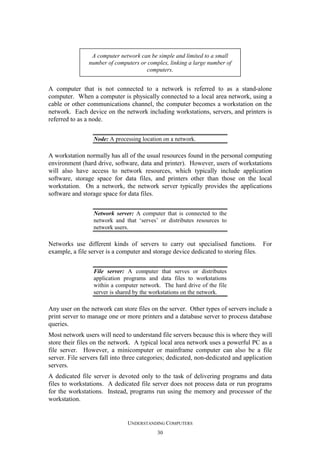 A computer network can be simple and limited to a small
number of computers or complex, linking a large number of
computers.

A computer that is not connected to a network is referred to as a stand-alone
computer. When a computer is physically connected to a local area network, using a
cable or other communications channel, the computer becomes a workstation on the
network. Each device on the network including workstations, servers, and printers is
referred to as a node.
Node: A processing location on a network.

A workstation normally has all of the usual resources found in the personal computing
environment (hard drive, software, data and printer). However, users of workstations
will also have access to network resources, which typically include application
software, storage space for data files, and printers other than those on the local
workstation. On a network, the network server typically provides the applications
software and storage space for data files.
Network server: A computer that is connected to the
network and that ‘serves’ or distributes resources to
network users.

Networks use different kinds of servers to carry out specialised functions. For
example, a file server is a computer and storage device dedicated to storing files.
File server: A computer that serves or distributes
application programs and data files to workstations
within a computer network. The hard drive of the file
server is shared by the workstations on the network.

Any user on the network can store files on the server. Other types of servers include a
print server to manage one or more printers and a database server to process database
queries.
Most network users will need to understand file servers because this is where they will
store their files on the network. A typical local area network uses a powerful PC as a
file server. However, a minicomputer or mainframe computer can also be a file
server. File servers fall into three categories; dedicated, non-dedicated and application
servers.
A dedicated file server is devoted only to the task of delivering programs and data
files to workstations. A dedicated file server does not process data or run programs
for the workstations. Instead, programs run using the memory and processor of the
workstation.

UNDERSTANDING COMPUTERS
30

 