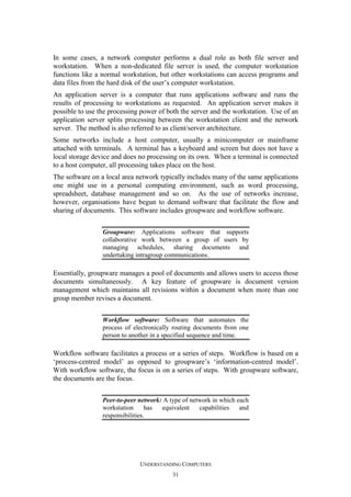 In some cases, a network computer performs a dual role as both file server and
workstation. When a non-dedicated file server is used, the computer workstation
functions like a normal workstation, but other workstations can access programs and
data files from the hard disk of the user’s computer workstation.
An application server is a computer that runs applications software and runs the
results of processing to workstations as requested. An application server makes it
possible to use the processing power of both the server and the workstation. Use of an
application server splits processing between the workstation client and the network
server. The method is also referred to as client/server architecture.
Some networks include a host computer, usually a minicomputer or mainframe
attached with terminals. A terminal has a keyboard and screen but does not have a
local storage device and does no processing on its own. When a terminal is connected
to a host computer, all processing takes place on the host.
The software on a local area network typically includes many of the same applications
one might use in a personal computing environment, such as word processing,
spreadsheet, database management and so on. As the use of networks increase,
however, organisations have begun to demand software that facilitate the flow and
sharing of documents. This software includes groupware and workflow software.
Groupware: Applications software that supports
collaborative work between a group of users by
managing schedules, sharing documents and
undertaking intragroup communications.

Essentially, groupware manages a pool of documents and allows users to access those
documents simultaneously. A key feature of groupware is document version
management which maintains all revisions within a document when more than one
group member revises a document.
Workflow software: Software that automates the
process of electronically routing documents from one
person to another in a specified sequence and time.

Workflow software facilitates a process or a series of steps. Workflow is based on a
‘process-centred model’ as opposed to groupware’s ‘information-centred model’.
With workflow software, the focus is on a series of steps. With groupware software,
the documents are the focus.
Peer-to-peer network: A type of network in which each
workstation
has
equivalent
capabilities
and
responsibilities.

UNDERSTANDING COMPUTERS
31

 