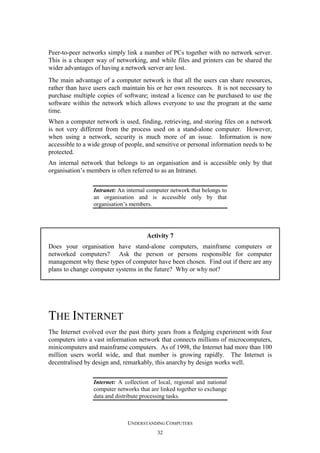Peer-to-peer networks simply link a number of PCs together with no network server.
This is a cheaper way of networking, and while files and printers can be shared the
wider advantages of having a network server are lost.
The main advantage of a computer network is that all the users can share resources,
rather than have users each maintain his or her own resources. It is not necessary to
purchase multiple copies of software; instead a licence can be purchased to use the
software within the network which allows everyone to use the program at the same
time.
When a computer network is used, finding, retrieving, and storing files on a network
is not very different from the process used on a stand-alone computer. However,
when using a network, security is much more of an issue. Information is now
accessible to a wide group of people, and sensitive or personal information needs to be
protected.
An internal network that belongs to an organisation and is accessible only by that
organisation’s members is often referred to as an Intranet.
Intranet: An internal computer network that belongs to
an organisation and is accessible only by that
organisation’s members.

Activity 7
Does your organisation have stand-alone computers, mainframe computers or
networked computers? Ask the person or persons responsible for computer
management why these types of computer have been chosen. Find out if there are any
plans to change computer systems in the future? Why or why not?

THE INTERNET
The Internet evolved over the past thirty years from a fledging experiment with four
computers into a vast information network that connects millions of microcomputers,
minicomputers and mainframe computers. As of 1998, the Internet had more than 100
million users world wide, and that number is growing rapidly. The Internet is
decentralised by design and, remarkably, this anarchy by design works well.
Internet: A collection of local, regional and national
computer networks that are linked together to exchange
data and distribute processing tasks.

UNDERSTANDING COMPUTERS
32

 