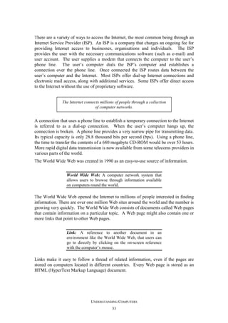 There are a variety of ways to access the Internet, the most common being through an
Internet Service Provider (ISP). An ISP is a company that charges an ongoing fee for
providing Internet access to businesses, organisations and individuals. The ISP
provides the user with the necessary communications software (such as e-mail) and
user account. The user supplies a modem that connects the computer to the user’s
phone line. The user’s computer dials the ISP’s computer and establishes a
connection over the phone line. Once connected the ISP routes data between the
user’s computer and the Internet. Most ISPs offer dial-up Internet connections and
electronic mail access, along with additional services. Some ISPs offer direct access
to the Internet without the use of proprietary software.

The Internet connects millions of people through a collection
of computer networks.

A connection that uses a phone line to establish a temporary connection to the Internet
is referred to as a dial-up connection. When the user’s computer hangs up, the
connection is broken. A phone line provides a very narrow pipe for transmitting data.
Its typical capacity is only 28.8 thousand bits per second (bps). Using a phone line,
the time to transfer the contents of a 680 megabyte CD-ROM would be over 53 hours.
More rapid digital data transmission is now available from some telecoms providers in
various parts of the world.
The World Wide Web was created in 1990 as an easy-to-use source of information.
World Wide Web: A computer network system that
allows users to browse through information available
on computers round the world.

The World Wide Web opened the Internet to millions of people interested in finding
information. There are over one million Web sites around the world and the number is
growing very quickly. The World Wide Web consists of documents called Web pages
that contain information on a particular topic. A Web page might also contain one or
more links that point to other Web pages.
Link: A reference to another document in an
environment like the World Wide Web, that users can
go to directly by clicking on the on-screen reference
with the computer’s mouse.

Links make it easy to follow a thread of related information, even if the pages are
stored on computers located in different countries. Every Web page is stored as an
HTML (HyperText Markup Language) document.

UNDERSTANDING COMPUTERS
33

 