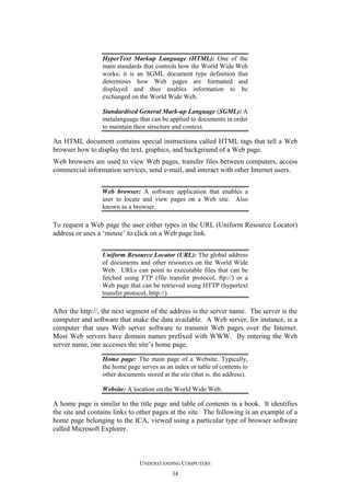 HyperText Markup Language (HTML): One of the
main standards that controls how the World Wide Web
works; it is an SGML document type definition that
determines how Web pages are formatted and
displayed and thus enables information to be
exchanged on the World Wide Web.
Standardised General Mark-up Language (SGML): A
metalanguage that can be applied to documents in order
to maintain their structure and context.

An HTML document contains special instructions called HTML tags that tell a Web
browser how to display the text, graphics, and background of a Web page.
Web browsers are used to view Web pages, transfer files between computers, access
commercial information services, send e-mail, and interact with other Internet users.
Web browser: A software application that enables a
user to locate and view pages on a Web site. Also
known as a browser.

To request a Web page the user either types in the URL (Uniform Resource Locator)
address or uses a ‘mouse’ to click on a Web page link.
Uniform Resource Locator (URL): The global address
of documents and other resources on the World Wide
Web. URLs can point to executable files that can be
fetched using FTP (file transfer protocol, ftp://) or a
Web page that can be retrieved using HTTP (hypertext
transfer protocol, http://).

After the http://, the next segment of the address is the server name. The server is the
computer and software that make the data available. A Web server, for instance, is a
computer that uses Web server software to transmit Web pages over the Internet.
Most Web servers have domain names prefixed with WWW. By entering the Web
server name, one accesses the site’s home page.
Home page: The main page of a Website. Typically,
the home page serves as an index or table of contents to
other documents stored at the site (that is, the address).
Website: A location on the World Wide Web.

A home page is similar to the title page and table of contents in a book. It identifies
the site and contains links to other pages at the site. The following is an example of a
home page belonging to the ICA, viewed using a particular type of browser software
called Microsoft Explorer.

UNDERSTANDING COMPUTERS
34

 