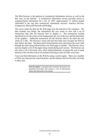 The Web browser is the gateway to commercial information services as well as the
free sites on the Internet. A commercial information service provides access to
computer-based information for a fee. In 1997, approximately 17 million people
subscribed to the top four commercial information services: America On-Line,
Compuserve, Microsoft Network and Prodigy.
The server sends the data for the Web page over the Internet to the computer. The
data includes two things: the information the user wants to view and a set of
instructions that tells the browser how to display it. The instructions include
specifications for the colour of the background, the size of the text, and the placement
of the graphics. Additional instructions tell the browser what to do when the user
clicks on a link. The browser’s menu and tool bars help users navigate the Web as
they follow the links. The Back and Forward buttons trace and retrace the users’ path
through the links being followed from one Web page to another. The browser stores
and can display a list of the pages being visited during each session. The browser can
also store a list of favourite sites, often called bookmarks, to permit the user to jump
directly to the site they wish to see instead of having to enter its URL every time.
Users can find information on the Web by using a search engine. There are a number
of Web sites that provide search facilities, and the Internet Service Provider will links
to these sites.
Search engine: A program that searches documents for
specified keywords and returns a list of documents
where the keywords were found.

UNDERSTANDING COMPUTERS
36

 