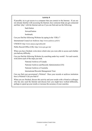 Activity 8
If possible, try to get access to a computer that can connect to the Internet. If you are
not already familiar with accessing the Internet, have someone help you get connected
and then ‘play’ with the Internet and see if you can find and use the following:
back button
forward button
bookmark.
Can you find the following Websites by typing in the ‘URLs’?
International Council on Archives: http://www.archives.ca/ICA/
UNESCO: http://www.unesco.org/webworld
Public Record Office (UK): http://www.pro.gov/uk/
When you have finished, write down which sites you were able to access and whether
you had any difficulty.
Can you find the following Websites by searching under key words? For each search,
write down each of the steps you took.
National Archives of Canada
National Archives and Records Administration (US)
National Archives of Australia
International Records Management Trust
Can you find your government’s Website? Does your records or archives institution
have a Website? Can you find it?
When you are finished, discuss this activity and your results with a friend or colleague
who has also used the Internet and discuss how you might have worked differently,
perhaps to speed up your results or increase the accuracy of your searches.

UNDERSTANDING COMPUTERS
37

 
