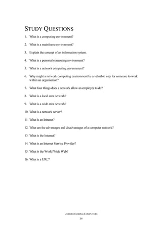STUDY QUESTIONS
1. What is a computing environment?
2. What is a mainframe environment?
3. Explain the concept of an information system.
4. What is a personal computing environment?
5. What is a network computing environment?
6. Why might a network computing environment be a valuable way for someone to work
within an organisation?
7. What four things does a network allow an employee to do?
8. What is a local area network?
9. What is a wide area network?
10. What is a network server?
11. What is an Intranet?
12. What are the advantages and disadvantages of a computer network?
13. What is the Internet?
14. What is an Internet Service Provider?
15. What is the World Wide Web?
16. What is a URL?

UNDERSTANDING COMPUTERS
39

 