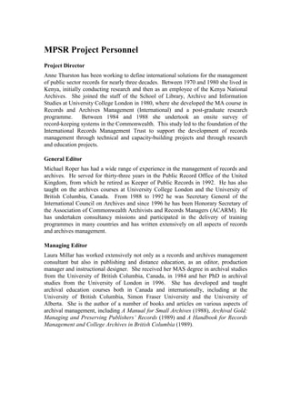 MPSR Project Personnel
Project Director
Anne Thurston has been working to define international solutions for the management
of public sector records for nearly three decades. Between 1970 and 1980 she lived in
Kenya, initially conducting research and then as an employee of the Kenya National
Archives. She joined the staff of the School of Library, Archive and Information
Studies at University College London in 1980, where she developed the MA course in
Records and Archives Management (International) and a post-graduate research
programme.
Between 1984 and 1988 she undertook an onsite survey of
record-keeping systems in the Commonwealth. This study led to the foundation of the
International Records Management Trust to support the development of records
management through technical and capacity-building projects and through research
and education projects.
General Editor
Michael Roper has had a wide range of experience in the management of records and
archives. He served for thirty-three years in the Public Record Office of the United
Kingdom, from which he retired as Keeper of Public Records in 1992. He has also
taught on the archives courses at University College London and the University of
British Columbia, Canada. From 1988 to 1992 he was Secretary General of the
International Council on Archives and since 1996 he has been Honorary Secretary of
the Association of Commonwealth Archivists and Records Managers (ACARM). He
has undertaken consultancy missions and participated in the delivery of training
programmes in many countries and has written extensively on all aspects of records
and archives management.
Managing Editor
Laura Millar has worked extensively not only as a records and archives management
consultant but also in publishing and distance education, as an editor, production
manager and instructional designer. She received her MAS degree in archival studies
from the University of British Columbia, Canada, in 1984 and her PhD in archival
studies from the University of London in 1996. She has developed and taught
archival education courses both in Canada and internationally, including at the
University of British Columbia, Simon Fraser University and the University of
Alberta. She is the author of a number of books and articles on various aspects of
archival management, including A Manual for Small Archives (1988), Archival Gold:
Managing and Preserving Publishers’ Records (1989) and A Handbook for Records
Management and College Archives in British Columbia (1989).

 