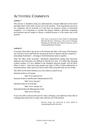 ACTIVITIES: COMMENTS
Activity 7
This activity is intended to help you understand the concepts addressed in this lesson
and apply them to the reality of your own work situation. Your organisation may have
few computers and no networks or it may have an extensive system of networked
computers. It is important to consider the purpose behind a particular computing
environments and not simply to choose a method because it is the easiest one at the
moment.
This issue is discussed in more detail in Automating
Records Services. Planning is discussed in Strategic
Planning for Records and Archives Services and in
Analysing Business Systems.

Activity 8
If you have been able to get access to the Internet and ‘play’ with some of the features,
you will have discovered both the amazing diversity of options and the complexity –
and perhaps frustration! – of trying to find information easily or quickly.
Were the URLs easily accessed? Sometimes organisations change their electronic
addresses and it becomes very difficult to find the new sites. It is rather like changing
a phone number; if it isn’t updated in the telephone directory people will not know
where to find it. And since many people may refer to URLs in their publications or
communications, others may try to access these URLs long after they are out of date.
The URLs for the three Websites you were asked to search for are
National Archives of Canada:
http://www.archives.ca/
National Archives and Records Administration (US):
http://www.nara.gov/
National Archives of Australia:
http://www. naa.gov.au/
International Records Management Trust:
http://www.irmt.org
If you were able to discuss this activity with a colleague, you might have been able to
exchange ideas about how to make more efficient use of the Internet.
Internet issues are discussed in more detail in
Automating Records Services.

UNDERSTANDING COMPUTERS
40

 