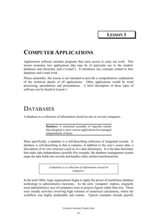 LESSON 3

COMPUTER APPLICATIONS
Applications software includes programs that users access to carry out work. This
lesson examines two applications that may be of particular use to the student:
databases and electronic mail (‘e-mail’). It introduces key concepts related to how
databases and e-mail work.
Please remember, this lesson is not intended to provide a comprehensive explanation
of the technical details of all applications. Other applications would be word
processing, spreadsheets and presentations. A brief description of these types of
software can be found in Lesson 1.

DATABASES
A database is a collection of information stored on one or several computers.
Database: A structured assembly of logically related
data designed to meet various applications but managed
independently of them.

More specifically, a database is a self-describing collection of integrated records. A
database is self-describing in that it contains, in addition to the user’s source data, a
description of its own structure (such as in a data dictionary). It is the data dictionary
that make data independence possible (for example, the database management system
maps the data fields into records and handles other similar transformation).

A database is a collection of information stored on
computers.

In the mid-1960s, large organisations began to apply the power of mainframe database
technology to administrative functions. As the term ‘computer’ implies, originally
most administrative uses of computers were to process figures rather than text. These
were usually activities involving high volumes of numerical calculations, where the
workflow was highly predictable and routine. Typical examples include payroll,

UNDERSTANDING COMPUTERS
41

 