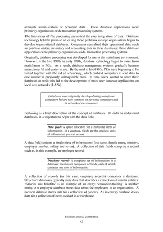 accounts administration or personnel data. These database applications were
primarily organisation-wide transaction processing systems.
The limitations of file processing prevented the easy integration of data. Database
technology held the promise of solving these problems so large organisations began to
develop organisational databases. Companies centralised their operational data, such
as purchase orders, inventory and accounting data in these databases; these database
applications were primarily organisation-wide, transaction processing systems.
Originally, database processing was developed for use in the mainframe environment.
However, in the late 1970s to early 1980s, database technology began to move from
mainframes to PCs. As a result, database management systems gradually became
more powerful and easier to use. By the mid to late-1980s, PCs were beginning to be
linked together with the aid of networking, which enabled computers to send data to
one another at previously unimaginable rates. In time, users wanted to share their
databases as well; this led to the development of multi-user database applications on
local area networks (LANs).

Databases were originally developed using mainframe
computers but are now common on personal computers and
in networked environments.

Following is a brief description of the concept of databases. In order to understand
databases, it is important to begin with the data field.
Data field: A space allocated for a particular item of
information. In a database, fields are the smallest units
of information you can access.

A data field contains a single piece of information (first name, family name, ministry,
employee number, salary and so on). A collection of data fields comprise a record
such as, in this example, an employee record.
Database record: A complete set of information in a
database; records are composed of fields, each of which
contains one item of information.

A collection of records (in this case, employee records) comprises a database.
Structured databases typically store data that describes a collection of similar entities.
‘Salaries and benefits’ is an example of an entity; ‘education/training’ is another
entity. A n employee database stores data about the employees in an organisation. A
medical database stores data for a collection of patients. An inventory database stores
data for a collection of items stocked in a warehouse.

UNDERSTANDING COMPUTERS
42

 