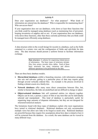 Activity 9
Does your organisation use databases? For what purposes? What kinds of
information are entered into the databases? Who is responsible for maintaining them?
Who can access them?
If your organisation does not use databases, write down at least three functions that
you think could be managed using databases (such as maintaining lists of personnel,
keeping inventories of supplies and so on). If your organisation does use databases,
write down three functions, other than those currently performed, that you think could
be managed more efficiently using databases.

A data structure refers to the overall design for records in a database, such as the fields
contained in a certain view and the configuration of fields and sub-fields for data
entry. The data structure should present a uniform format to facilitate information
exchange.
Data structure: A scheme for organising related pieces
of information. The basic types of structures include:
files, lists, arrays, records, trees, tables. Each of these
basic structures has many variations and allows
different operations to be performed on the data.

There are three basic database models.
•

Hierarchical databases exhibit a branching structure, with information arranged
into sets and sub-sets; getting to a particular piece of data may require going
through several vertically ordered files. An example is the process involved in
finding a distant cousin on a family tree.

•

Network databases offer many more direct connections between files, but,
similar to hierarchies, the links are predefined and are difficult to change or adjust.

•

Object-oriented databases link self contained entities (or objects) together.
Objects can be text, a picture, a piece of film or any item that can be individually
selected and manipulated. This kind of database is particularly useful for
organising large amounts of disparate information, but they are not designed for
structured numerical analysis.

The limitations found with these types of databases explain why most organisations
have turned to relational databases. Relational databases not only accommodate
multiple views but allow new links to be forged as needs arise. Relational databases
are powerful because they require few assumptions about how data is related or how it
will be extracted from the database. As a result, the same database can be viewed in
many different ways.

UNDERSTANDING COMPUTERS
43

 